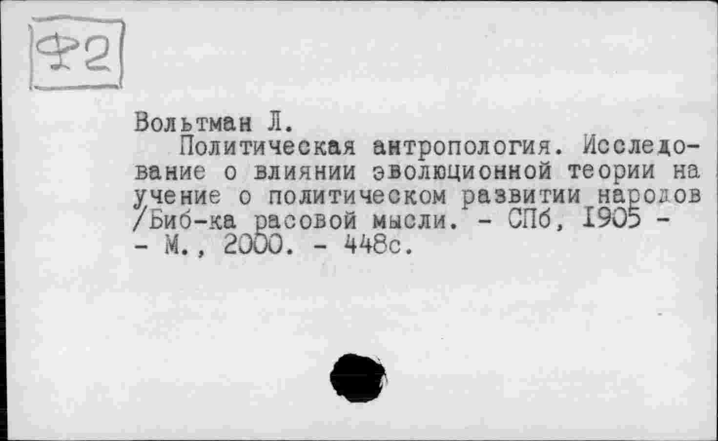 ﻿Вольтман Л.
Политическая антропология. Исследование о влиянии эволюционной теории на учение о политическом развитии народов /Биб-ка расовой мысли/ - СПб, 1905 -- М., 2000. - 448с.